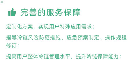 完善的服務(wù)保障：定制化冷鏈驗(yàn)證方案，實(shí)現(xiàn)用戶特殊應(yīng)用需求； 指導(dǎo)冷鏈風(fēng)險(xiǎn)防范措施、應(yīng)急預(yù)案制定、操作規(guī)程修訂； 提高用戶整體冷鏈管理水平，提升冷鏈保障能力；