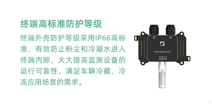 溫濕度監(jiān)測終端外殼防護(hù)等級采用IP66高標(biāo)準(zhǔn)，有效防止粉塵和冷凝水進(jìn)入終端內(nèi)部，大大提高監(jiān)測設(shè)備的運行可靠性，滿足車輛冷藏、冷凍應(yīng)用場景的需求。